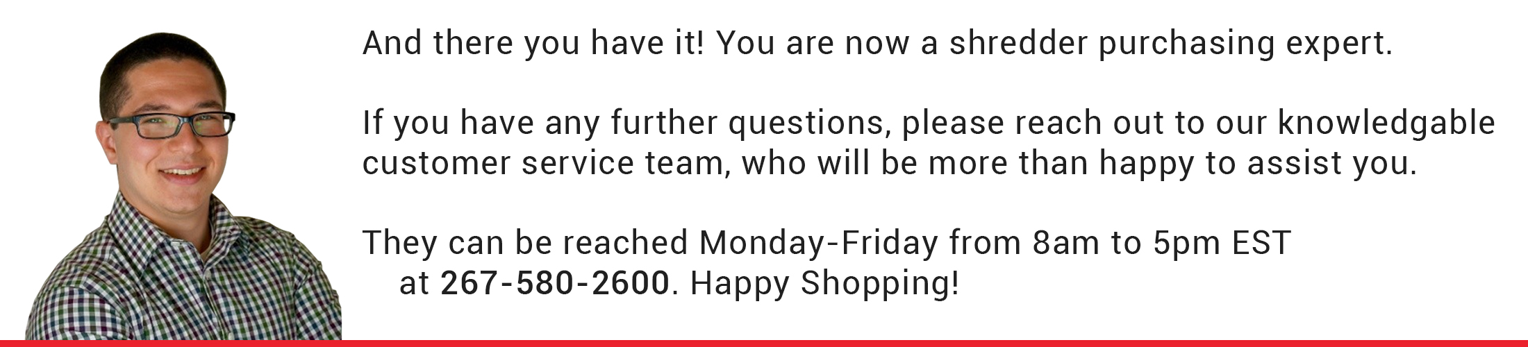 And there you have it! You are now a shredder purchasing expert. If you have any further questions, please reach out to our knowledgable customer service team, who will be more than happy to assist you. They can be reached Monday-Friday from 8am to 5pm EST at 267-580-2600. Happy Shopping! And there you have it! You are now a shredder purchasing expert. If you have any further questions, please reach out to our knowledgable customer service team, who will be more than happy to assist you. They can be reached Monday-Friday from 8am to 5pm EST at 267-580-2600. Happy Shopping!